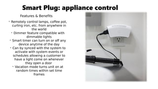 Smart Plug: appliance control
Features & Benefits
• Remotely control lamps, coffee pot,
curling iron, etc. from anywhere in
the world
• Dimmer feature compatible with
dimmable lights
• Smart timer can turn on or off any
device anytime of the day
• Can by synced with the system to
activate with system events or
schedules allowing a customer to
have a light come on whenever
they open a door
• Vacation mode turns unit on at
random times within set time
frames
 