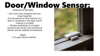 Door/Window Sensor:Features & Benefits
• Can cover two windows that are
close together
• Can be placed on the exterior of a
door or recessed in the door frame
making it invisible
• Tamper protected: If a burglar
removes the sensor the monitoring
station will be notified immediately
Notes
• 3-5 year lithium battery
 