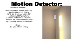 Motion Detector:Features & Benefits
• Passive infrared motion detecting
• Pet friendly (under 55lbs)
• 30’ X 40’ depth and width, 90°
lookdown, 110° peripheral
• Tamper protected: If a burglar
removes the sensor the monitoring
station will be notified immediately
Notes
• 3-5 year lithium battery
 