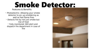 Smoke Detector:Features & Benefits
• Photoelectric: Allowing your smoke
detector to pic up smoldering as
well as fast flame fires
• Detects fire by not just smoke but
rise of heat
• Fully monitored: Will alert and
dispatch fire department in case of
fire
 