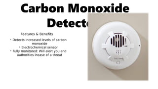 Carbon Monoxide
Detector:
Features & Benefits
• Detects increased levels of carbon
monoxide
• Electrochemical sensor
• Fully monitored: Will alert you and
authorities incase of a threat
 