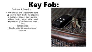 Key Fob:Features & Benefits
• Arm and disarm the system from
up to 100’ from the home allowing
a customer disarm from outside
without having to go to the panel
• Keyless entry to automatic door
lock
• Panic button
• Can be used as a garage door
opener
 