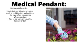Medical Pendant:Features & Benefits
• Panic button: Allowing an aging
adult or child to alert authorities in
the case of an emergency
• Water resistant
• Able to be worn on bracelet,
lanyard or belt
 
