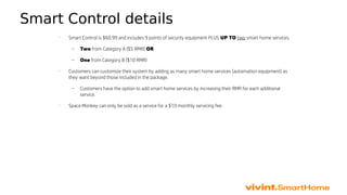 Smart Control details
•
Smart Control is $60.99 and includes 9 points of security equipment PLUS UP TO two smart home services.
– Two from Category A ($5 RMR) OR
– One from Category B ($10 RMR)
•
Customers can customize their system by adding as many smart home services (automation equipment) as
they want beyond those included in the package.
– Customers have the option to add smart home services by increasing their RMR for each additional
service.
•
Space Monkey can only be sold as a service for a $10 monthly servicing fee.
 
