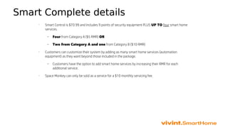 Smart Complete details
•
Smart Control is $70.99 and includes 9 points of security equipment PLUS UP TO four smart home
services.
– Four from Category A ($5 RMR) OR
– Two from Category A and one from Category B ($10 RMR)
•
Customers can customize their system by adding as many smart home services (automation
equipment) as they want beyond those included in the package.
– Customers have the option to add smart home services by increasing their RMR for each
additional service.
•
Space Monkey can only be sold as a service for a $10 monthly servicing fee.
 