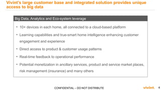 4CONFIDENTIAL – DO NOT DISTRIBUTE
Vivint’s large customer base and integrated solution provides unique
access to big data
• 10+ devices in each home, all connected to a cloud-based platform
• Learning capabilities and true-smart home intelligence enhancing customer
engagement and experience
• Direct access to product & customer usage patterns
• Real-time feedback to operational performance
• Potential monetization in ancillary services, product and service market places,
risk management (insurance) and many others
Big Data, Analytics and Eco-system leverage
 