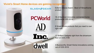 5CONFIDENTIAL – DO NOT DISTRIBUTE
8 Smart Home products that you need to own
right now
18 of the most innovative connected-home
products at CES 2016
12 Brilliant Gadgets right from the showroom
floor at CES 2106
9 Buzzworthy Smart Home innovations coming
out of CES 2016
Editor's Choice Award - Best IoT/Smarthome
product
Vivint’s Smart Home devices are gaining recognition
 