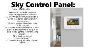 Sky Control Panel:Features & Benefits
• Remote access from phone or
computer anywhere in the world
• 2-way Voice: Communicate with a
Vivint monitoring professional in
emergencies
• Wireless system: No cables to be
cut by burglars
• Crash and smash protection: If your
panel is destroyed by a burglar an
alert will be sent to the monitoring
station
• 24 hr back up battery
• Internal siren
• Connects to any wireless Z-Wave
device
 