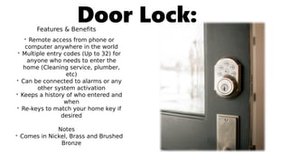 Door Lock:Features & Benefits
• Remote access from phone or
computer anywhere in the world
• Multiple entry codes (Up to 32) for
anyone who needs to enter the
home (Cleaning service, plumber,
etc)
• Can be connected to alarms or any
other system activation
• Keeps a history of who entered and
when
• Re-keys to match your home key if
desired
Notes
• Comes in Nickel, Brass and Brushed
Bronze
 