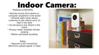 Indoor Camera:Features & Benefits
• Remote access from phone or
computer anywhere in the world
• Infrared night vision allows
customer to see clearly up to 15
feet in the dark
• Can be plug in any where in the
home
• Privacy mode: Disables remote
viewing
• Motion activated recording
Notes
• Requires a wifi connection
(Minimum upload speed .5 mbps
 