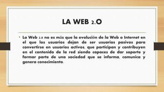 LA WEB 2.O
• La Web 2.0 no es más que la evolución de la Web o Internet en
el que los usuarios dejan de ser usuarios pasivos para
convertirse en usuarios activos, que participan y contribuyen
en el contenido de la red siendo capaces de dar soporte y
formar parte de una sociedad que se informa, comunica y
genera conocimiento.
 