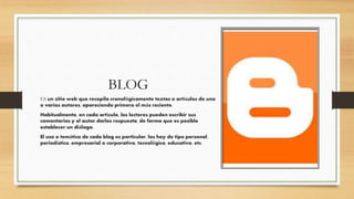 BLOG
ES un sitio web que recopila cronológicamente textos o artículos de uno
o varios autores, apareciendo primero el más reciente.
Habitualmente, en cada artículo, los lectores pueden escribir sus
comentarios y el autor darles respuesta, de forma que es posible
establecer un diálogo.
El uso o temática de cada blog es particular, los hay de tipo personal,
periodístico, empresarial o corporativo, tecnológico, educativo, etc.
 