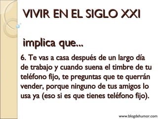 VIVIR EN EL SIGLO XXI implica que... 6. Te vas a casa después de un largo día de trabajo y cuando suena el timbre de tu teléfono fijo, te preguntas que te querrán vender, porque ninguno de tus amigos lo usa ya (eso si es que tienes teléfono fijo). www.blogdehumor.com 