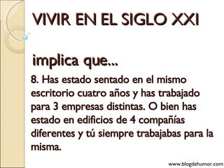 VIVIR EN EL SIGLO XXI implica que... 8. Has estado sentado en el mismo escritorio cuatro años y has trabajado para 3 empresas distintas. O bien has estado en edificios de 4 compañías diferentes y tú siempre trabajabas para la misma. www.blogdehumor.com 