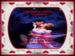 Soñar despiertos,  vivir lo nuestro Volar tan lejos,  como palomas libres  como el viento Soñar despiertos, despiertos.. vivir lo nuestro Voy a gritar que yo te quiero Para que el mundo ya sepa Que yo te amo, sin ti me desespero 