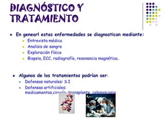 DIAGNÓSTICO Y
TRATAMIENTO
 En genearl estas enfermedades se diagnostican mediante:
 Entrevista médica
 Analisis de sangre
 Exploración física
 Biopsia, ECC, radiografía, resonancia magnética..
 Algunos de los tratamientos podrían ser:
 Defensas naturales: S.I
 Defensas artificiales:
medicamentos,cirugía, transplante, colonoscopia
 