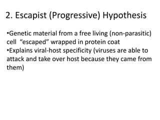2. Escapist (Progressive) Hypothesis
•Genetic material from a free living (non-parasitic)
cell “escaped” wrapped in protein coat
•Explains viral-host specificity (viruses are able to
attack and take over host because they came from
them)
