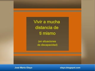 José María Olayo olayo.blogspot.com
Vivir a mucha
distancia de
ti mismo
(en situaciones
de discapacidad)
 