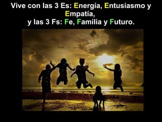 Vive con las 3 Es:  E nergía,  E ntusiasmo y  E mpatía,  y las 3 Fs:  F e,  F amilia y  F uturo. 