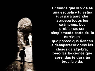 Entiende que la vida es una escuela y tu estás aquí para aprender, aprueba todos los exámenes. Los problemas son simplemente parte de  la curricula  que parece que tienden a desaparecer como las clases de álgebra,  pero las lecciones que aprendas te durarán toda la vida. 