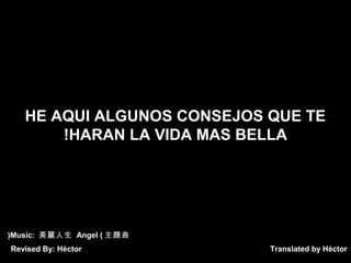Translated by Héctor
HE AQUI ALGUNOS CONSEJOS QUE TE
HARAN LA VIDA MAS BELLA!
Music: 美麗人生 Angel ( 主題曲(
Revised By: Héctor
 