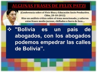 (Conferencia sobre el Vivir Bien y Educación Socio Productivo.
                                    Cbba, 20-10-2012)
              Hizo un análisis crítico sobre el tema mencionado, y salieron
                 estas frases medio jocosas, chiflados o fuera de foco....


 "Bolivia es un país de
  abogados, con los abogados
  podemos empedrar las calles
  de Bolivia”.


01/22/2012                                                1
 