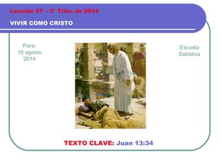 Para:
16 agosto
2014
VIVIR COMO CRISTO
Lección 07 – 3° Trim. de 2014
TEXTO CLAVE: Juan 13:34
Escuela
Sabática
 