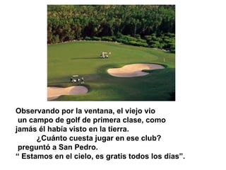 Observando por la ventana, el viejo vio
un campo de golf de primera clase, como
jamás él había visto en la tierra.
¿Cuánto cuesta jugar en ese club?
preguntó a San Pedro.
“ Estamos en el cielo, es gratis todos los días”.
 