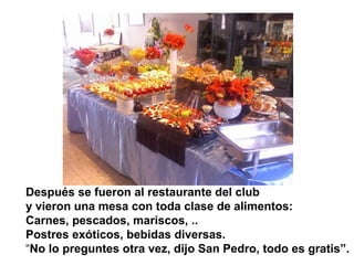 Después se fueron al restaurante del club
y vieron una mesa con toda clase de alimentos:
Carnes, pescados, mariscos, ..
Postres exóticos, bebidas diversas.
“No lo preguntes otra vez, dijo San Pedro, todo es gratis”.
 
