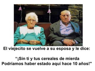 El viejecito se vuelve a su esposa y le dice:
 
“¡Sin ti y tus cereales de mierda
Podríamos haber estado aquí hace 10 años!"
 