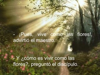 - ¡Pues, vive como las flores!,
advirtió el maestro.


- Y ¿cómo es vivir como las
flores?, preguntó el discípulo.
 
