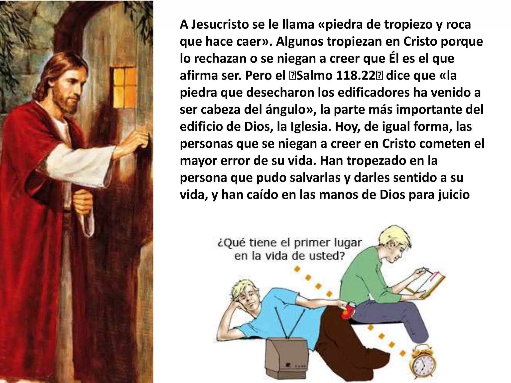 A Jesucristo se le llama «piedra de tropiezo y roca que hace caer». Algunos tropiezan en Cristo porque lo rechazan o se niegan a creer que Él es el que afirma ser. Pero el ﻿Salmo 118.22﻿ dice que «la piedra que desecharon los edificadores ha venido a ser cabeza del ángulo», la parte más importante del edificio de Dios, la Iglesia. Hoy, de igual forma, las personas que se niegan a creer en Cristo cometen el mayor error de su vida. Han tropezado en la persona que pudo salvarlas y darles sentido a su vida, y han caído en las manos de Dios para juicio