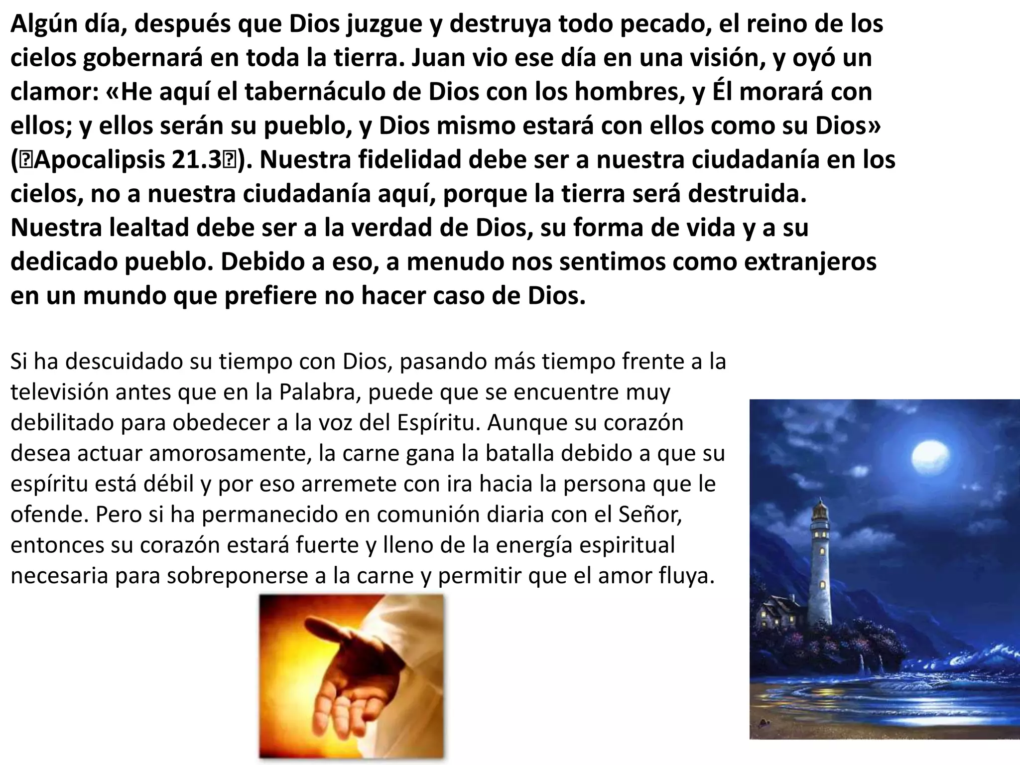 Algún día, después que Dios juzgue y destruya todo pecado, el reino de los cielos gobernará en toda la tierra. Juan vio ese día en una visión, y oyó un clamor: «He aquí el tabernáculo de Dios con los hombres, y Él morará con ellos; y ellos serán su pueblo, y Dios mismo estará con ellos como su Dios» (﻿Apocalipsis 21.3﻿). Nuestra fidelidad debe ser a nuestra ciudadanía en los cielos, no a nuestra ciudadanía aquí, porque la tierra será destruida. Nuestra lealtad debe ser a la verdad de Dios, su forma de vida y a su dedicado pueblo. Debido a eso, a menudo nos sentimos como extranjeros en un mundo que prefiere no hacer caso de Dios.Si ha descuidado su tiempo con Dios, pasando más tiempo frente a la televisión antes que en la Palabra, puede que se encuentre muy debilitado para obedecer a la voz del Espíritu. Aunque su corazón desea actuar amorosamente, la carne gana la batalla debido a que su espíritu está débil y por eso arremete con ira hacia la persona que le ofende. Pero si ha permanecido en comunión diaria con el Señor, entonces su corazón estará fuerte y lleno de la energía espiritual necesaria para sobreponerse a la carne y permitir que el amor fluya. 