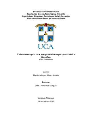 Universidad Centroamericana
Facultad de Ciencia, Tecnología y Ambiente
Ingeniería en Sistemas y Tecnologías de la Información
Concentración de Redes y Comunicaciones

Vivir como un guerrero, ensayo desde una perspectiva ética
filosófica.
Ética Profesional

Autor:
Mendoza López, Marco Antonio

Docente:
MSc. Astrid Incer Munguía

Managua, Nicaragua
31 de Octubre 2013

 