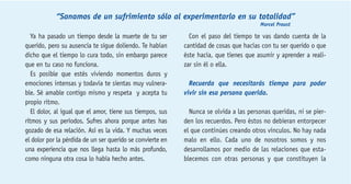 “Sanamos de un sufrimiento sólo al experimentarlo en su totalidad” 
Marcel Proust 
Ya ha pasado un tiempo desde la muerte de tu ser 
querido, pero su ausencia te sigue doliendo. Te habían 
dicho que el tiempo lo cura todo, sin embargo parece 
que en tu caso no funciona. 
Es posible que estés viviendo momentos duros y 
emociones intensas y todavía te sientas muy vulnera-ble. 
Sé amable contigo mismo y respeta y acepta tu 
propio ritmo. 
El dolor, al igual que el amor, tiene sus tiempos, sus 
ritmos y sus períodos. Sufres ahora porque antes has 
gozado de esa relación. Así es la vida. Y muchas veces 
el dolor por la pérdida de un ser querido se convierte en 
una experiencia que nos llega hasta lo más profundo, 
como ninguna otra cosa lo había hecho antes. 
Con el paso del tiempo te vas dando cuenta de la 
cantidad de cosas que hacías con tu ser querido o que 
éste hacía, que tienes que asumir y aprender a reali-zar 
sin él o ella. 
Recuerda que necesitarás tiempo para poder 
vivir sin esa persona querida. 
Nunca se olvida a las personas queridas, ni se pier-den 
los recuerdos. Pero éstos no debieran entorpecer 
el que continúes creando otros vínculos. No hay nada 
malo en ello. Cada uno de nosotros somos y nos 
desarrollamos por medio de las relaciones que esta-blecemos 
con otras personas y que constituyen la 
 
