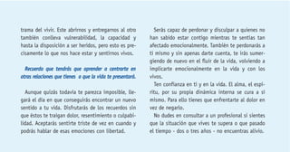 trama del vivir. Este abrirnos y entregarnos al otro 
también conlleva vulnerabilidad, la capacidad y 
hasta la disposición a ser heridos, pero esto es pre-cisamente 
lo que nos hace estar y sentirnos vivos. 
Recuerda que tendrás que aprender a centrarte en 
otras relaciones que tienes o que la vida te presentará. 
Aunque quizás todavía te parezca imposible, lle-gará 
el día en que conseguirás encontrar un nuevo 
sentido a tu vida. Disfrutarás de los recuerdos sin 
que éstos te traigan dolor, resentimiento o culpabi-lidad. 
Aceptarás sentirte triste de vez en cuando y 
podrás hablar de esas emociones con libertad. 
Serás capaz de perdonar y disculpar a quienes no 
han sabido estar contigo mientras te sentías tan 
afectado emocionalmente. También te perdonarás a 
ti mismo y sin apenas darte cuenta, te irás sumer-giendo 
de nuevo en el fluir de la vida, volviendo a 
implicarte emocionalmente en la vida y con los 
vivos. 
Ten confianza en ti y en la vida. El alma, el espí-ritu, 
por su propia dinámica interna se cura a sí 
mismo. Para ello tienes que enfrentarte al dolor en 
vez de negarlo. 
No dudes en consultar a un profesional si sientes 
que la situación que vives te supera o que pasado 
el tiempo - dos o tres años - no encuentras alivio. 
 
