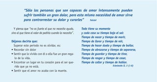 “Sólo las personas que son capaces de amar intensamente pueden 
sufrir también un gran dolor, pero esta misma necesidad de amar sirve 
para contrarrestar su dolor y curarles” Tolstoi 
Y piensa que “no es fuerte el que no necesita ayuda, 
sino el que tiene el valor de pedirla cuando la necesita”. 
Déjanos decirte que: 
Superar este período no es olvidar, es: 
• Recordar sin dolor 
• Sentir que lo vivido con él o ella fue un gran rega-lo 
de la vida. 
• Encontrar un lugar en tu corazón para el ser que-rido 
que ya no está. 
• Sentir que el amor no acaba con la muerte. 
Todo tiene su momento 
y cada cosa su tiempo bajo el sol: 
Tiempo de nacer y tiempo de morir, 
Tiempo de llorar y tiempo de reir, 
Tiempo de hacer duelo y tiempo de bailar, 
Tiempo de abrazarse y tiempo de separarse, 
Tiempo de guardar y tiempo de tirar, 
Tiempo de rasgar y tiempo de coser, 
Tiempo de callar y tiempo de hablar. 
Eclesiastés II, 3 (1-8) 
 