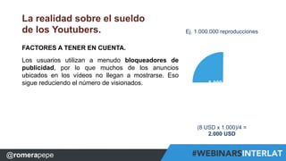 La realidad sobre el sueldo 
de los Youtubers. 
FACTORES A TENER EN CUENTA. 
Los usuarios utilizan a menudo bloqueadores de 
publicidad, por lo que muchos de los anuncios 
ubicados en los vídeos no llegan a mostrarse. Eso 
sigue reduciendo el número de visionados. 
8.000 USD 
##WebinarsINTERLAT# WebinarsINTERLAT F o ##rmCXacRióEnDELBeuasginueesCXREDLeague 
s 
@RomeraPepe 
Ej. 1.000.000 reproducciones 
(8 USD x 1.000)/4 = 
2.000 USD 
WebinarsINTERLAT CXREDLeague 
@ro@mReomraerpaPeeppee 
 