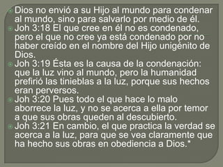  Dios no envió a su Hijo al mundo para condenar
al mundo, sino para salvarlo por medio de él.
 Joh 3:18 El que cree en él no es condenado,
pero el que no cree ya está condenado por no
haber creído en el nombre del Hijo unigénito de
Dios.
 Joh 3:19 Ésta es la causa de la condenación:
que la luz vino al mundo, pero la humanidad
prefirió las tinieblas a la luz, porque sus hechos
eran perversos.
 Joh 3:20 Pues todo el que hace lo malo
aborrece la luz, y no se acerca a ella por temor
a que sus obras queden al descubierto.
 Joh 3:21 En cambio, el que practica la verdad se
acerca a la luz, para que se vea claramente que
ha hecho sus obras en obediencia a Dios.*
 