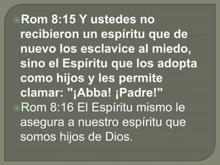Rom 8:15 Y ustedes no
recibieron un espíritu que de
nuevo los esclavice al miedo,
sino el Espíritu que los adopta
como hijos y les permite
clamar: "¡Abba! ¡Padre!"
Rom 8:16 El Espíritu mismo le
asegura a nuestro espíritu que
somos hijos de Dios.
 