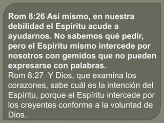 Rom 8:26 Así mismo, en nuestra
debilidad el Espíritu acude a
ayudarnos. No sabemos qué pedir,
pero el Espíritu mismo intercede por
nosotros con gemidos que no pueden
expresarse con palabras.
Rom 8:27 Y Dios, que examina los
corazones, sabe cuál es la intención del
Espíritu, porque el Espíritu intercede por
los creyentes conforme a la voluntad de
Dios.
 