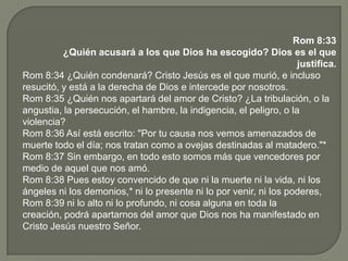 Rom 8:33
¿Quién acusará a los que Dios ha escogido? Dios es el que
justifica.
Rom 8:34 ¿Quién condenará? Cristo Jesús es el que murió, e incluso
resucitó, y está a la derecha de Dios e intercede por nosotros.
Rom 8:35 ¿Quién nos apartará del amor de Cristo? ¿La tribulación, o la
angustia, la persecución, el hambre, la indigencia, el peligro, o la
violencia?
Rom 8:36 Así está escrito: "Por tu causa nos vemos amenazados de
muerte todo el día; nos tratan como a ovejas destinadas al matadero."*
Rom 8:37 Sin embargo, en todo esto somos más que vencedores por
medio de aquel que nos amó.
Rom 8:38 Pues estoy convencido de que ni la muerte ni la vida, ni los
ángeles ni los demonios,* ni lo presente ni lo por venir, ni los poderes,
Rom 8:39 ni lo alto ni lo profundo, ni cosa alguna en toda la
creación, podrá apartarnos del amor que Dios nos ha manifestado en
Cristo Jesús nuestro Señor.
 