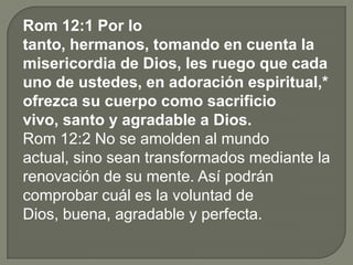 Rom 12:1 Por lo
tanto, hermanos, tomando en cuenta la
misericordia de Dios, les ruego que cada
uno de ustedes, en adoración espiritual,*
ofrezca su cuerpo como sacrificio
vivo, santo y agradable a Dios.
Rom 12:2 No se amolden al mundo
actual, sino sean transformados mediante la
renovación de su mente. Así podrán
comprobar cuál es la voluntad de
Dios, buena, agradable y perfecta.
 