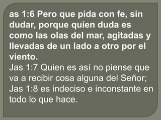as 1:6 Pero que pida con fe, sin
dudar, porque quien duda es
como las olas del mar, agitadas y
llevadas de un lado a otro por el
viento.
Jas 1:7 Quien es así no piense que
va a recibir cosa alguna del Señor;
Jas 1:8 es indeciso e inconstante en
todo lo que hace.
 