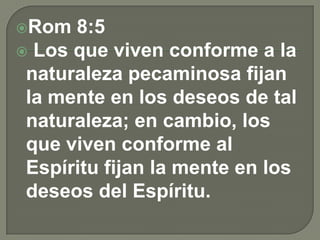 Rom 8:5
 Los que viven conforme a la
naturaleza pecaminosa fijan
la mente en los deseos de tal
naturaleza; en cambio, los
que viven conforme al
Espíritu fijan la mente en los
deseos del Espíritu.
 