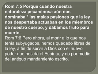 Rom 7:5 Porque cuando nuestra
naturaleza pecaminosa aún nos
dominaba,* las malas pasiones que la ley
nos despertaba actuaban en los miembros
de nuestro cuerpo, y dábamos fruto para
muerte.
Rom 7:6 Pero ahora, al morir a lo que nos
tenía subyugados, hemos quedado libres de
la ley, a fin de servir a Dios con el nuevo
poder que nos da el Espíritu, y no por medio
del antiguo mandamiento escrito.
 