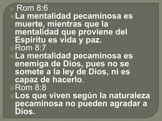  Rom 8:6
La mentalidad pecaminosa es
muerte, mientras que la
mentalidad que proviene del
Espíritu es vida y paz.
Rom 8:7
La mentalidad pecaminosa es
enemiga de Dios, pues no se
somete a la ley de Dios, ni es
capaz de hacerlo.
Rom 8:8
Los que viven según la naturaleza
pecaminosa no pueden agradar a
Dios.
 