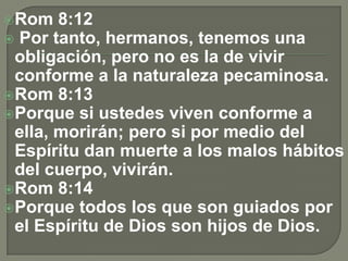 Rom 8:12
 Por tanto, hermanos, tenemos una
obligación, pero no es la de vivir
conforme a la naturaleza pecaminosa.
Rom 8:13
Porque si ustedes viven conforme a
ella, morirán; pero si por medio del
Espíritu dan muerte a los malos hábitos
del cuerpo, vivirán.
Rom 8:14
Porque todos los que son guiados por
el Espíritu de Dios son hijos de Dios.
 