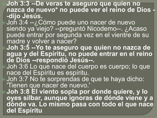  Joh 3:3 --De veras te aseguro que quien no
nazca de nuevo* no puede ver el reino de Dios -
-dijo Jesús.
 Joh 3:4 --¿Cómo puede uno nacer de nuevo
siendo ya viejo? --preguntó Nicodemo--. ¿Acaso
puede entrar por segunda vez en el vientre de su
madre y volver a nacer?
 Joh 3:5 --Yo te aseguro que quien no nazca de
agua y del Espíritu, no puede entrar en el reino
de Dios --respondió Jesús--.
 Joh 3:6 Lo que nace del cuerpo es cuerpo; lo que
nace del Espíritu es espíritu.
 Joh 3:7 No te sorprendas de que te haya dicho:
'Tienen que nacer de nuevo.'
 Joh 3:8 El viento sopla por donde quiere, y lo
oyes silbar, aunque ignoras de dónde viene y a
dónde va. Lo mismo pasa con todo el que nace
del Espíritu
 