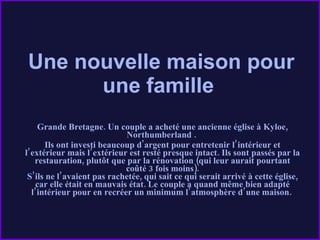 Une nouvelle maison pour une famille    Grande Bretagne. Un couple a acheté une ancienne église à Kyloe, Northumberland .  Ils ont investi beaucoup d'argent pour entretenir l’intérieur et l’extérieur mais l’extérieur est resté presque intact. Ils sont passés par la restauration, plutôt que par la rénovation (qui leur aurait pourtant coûté 3 fois moins). S’ils ne l’avaient pas rachetée, qui sait ce qui serait arrivé à cette église, car elle était en mauvais état. Le couple a quand même bien adapté l’intérieur pour en recréer un minimum l’atmosphère d’une maison.   